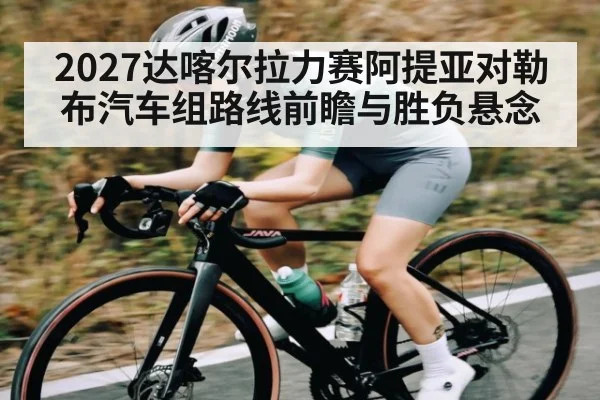 2027达喀尔拉力赛阿提亚对勒布汽车组路线前瞻与胜负悬念